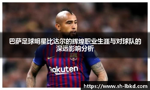巴萨足球明星比达尔的辉煌职业生涯与对球队的深远影响分析